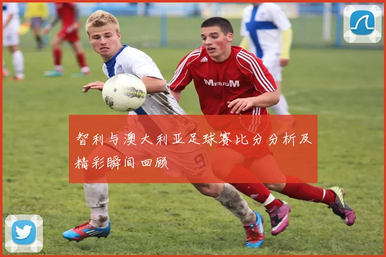 智利与澳大利亚足球赛比分分析及精彩瞬间回顾